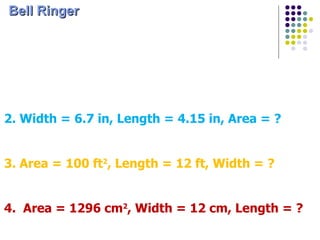 [object Object],1. Length = 3.2 cm, Width = 8.23 cm, Area = ? 2. Width = 6.7 in, Length = 4.15 in, Area = ? 3. Area = 100 ft 2 , Length = 12 ft, Width = ? 4.  Area = 1296 cm 2 , Width = 12 cm, Length = ? 