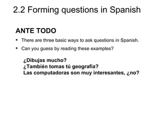 2.2 Forming questions in Spanish

ANTE TODO
 There are three basic ways to ask questions in Spanish.
 Can you guess by reading these examples?

   ¿Dibujas mucho?
   ¿También tomas tú geografía?
   Las computadoras son muy interesantes, ¿no?
 