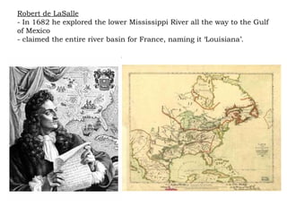 Robert de LaSalle - In 1682 he explored the lower Mississippi River all the way to the Gulf of Mexico - claimed the entire river basin for France, naming it ‘Louisiana’.