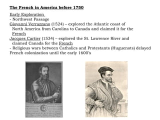 The French in America before 1750 Early Exploration  - Northwest Passage Giovanni Verrazzano  (1524) – explored the Atlantic coast of  North America from Carolina to Canada and claimed it for the  French Jacques Cartier  (1534) – explored the St. Lawrence River and  claimed Canada for the  French   - Religious wars between Catholics and Protestants (Huguenots) delayed French colonization until the early 1600’s 