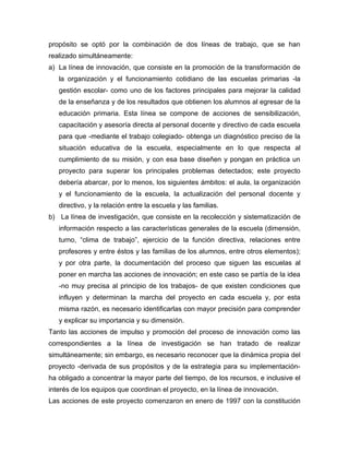 propósito se optó por la combinación de dos líneas de trabajo, que se han
realizado simultáneamente:
a) La línea de innovación, que consiste en la promoción de la transformación de
   la organización y el funcionamiento cotidiano de las escuelas primarias -la
   gestión escolar- como uno de los factores principales para mejorar la calidad
   de la enseñanza y de los resultados que obtienen los alumnos al egresar de la
   educación primaria. Esta línea se compone de acciones de sensibilización,
   capacitación y asesoría directa al personal docente y directivo de cada escuela
   para que -mediante el trabajo colegiado- obtenga un diagnóstico preciso de la
   situación educativa de la escuela, especialmente en lo que respecta al
   cumplimiento de su misión, y con esa base diseñen y pongan en práctica un
   proyecto para superar los principales problemas detectados; este proyecto
   debería abarcar, por lo menos, los siguientes ámbitos: el aula, la organización
   y el funcionamiento de la escuela, la actualización del personal docente y
   directivo, y la relación entre la escuela y las familias.
b) La línea de investigación, que consiste en la recolección y sistematización de
   información respecto a las características generales de la escuela (dimensión,
   turno, “clima de trabajo”, ejercicio de la función directiva, relaciones entre
   profesores y entre éstos y las familias de los alumnos, entre otros elementos);
   y por otra parte, la documentación del proceso que siguen las escuelas al
   poner en marcha las acciones de innovación; en este caso se partía de la idea
   -no muy precisa al principio de los trabajos- de que existen condiciones que
   influyen y determinan la marcha del proyecto en cada escuela y, por esta
   misma razón, es necesario identificarlas con mayor precisión para comprender
   y explicar su importancia y su dimensión.
Tanto las acciones de impulso y promoción del proceso de innovación como las
correspondientes a la línea de investigación se han tratado de realizar
simultáneamente; sin embargo, es necesario reconocer que la dinámica propia del
proyecto -derivada de sus propósitos y de la estrategia para su implementación-
ha obligado a concentrar la mayor parte del tiempo, de los recursos, e inclusive el
interés de los equipos que coordinan el proyecto, en la línea de innovación.
Las acciones de este proyecto comenzaron en enero de 1997 con la constitución
 