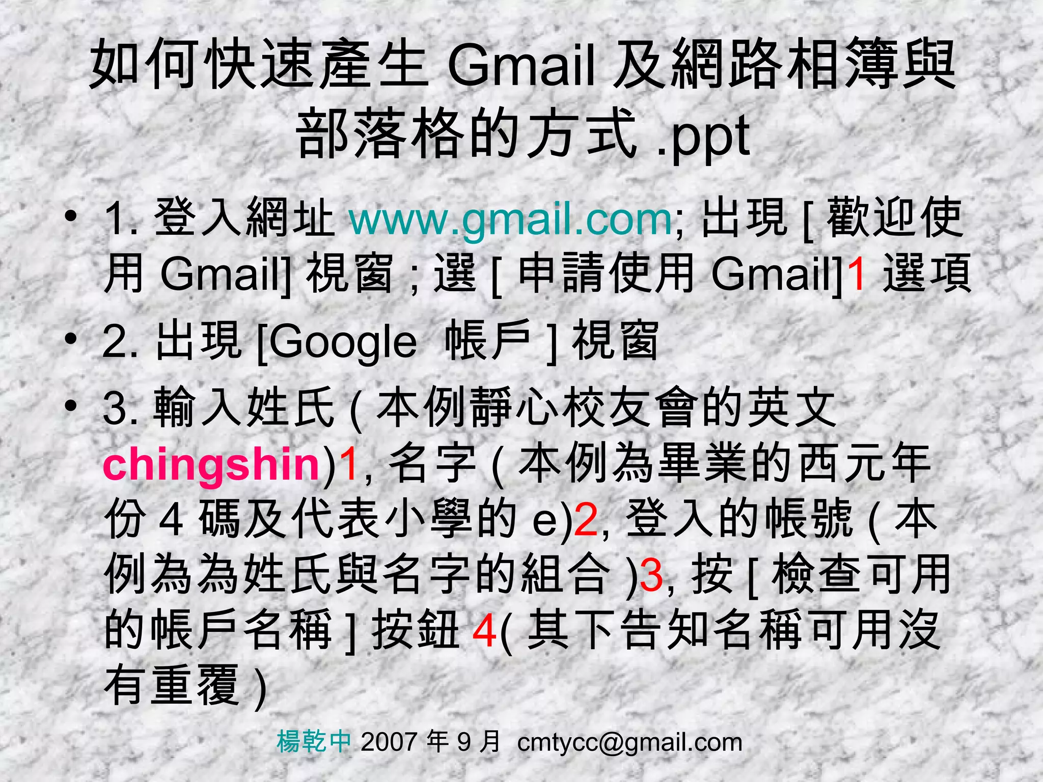 如何快速產生 Gmail 及網路相簿與部落格的方式 .ppt 1. 登入網址 www.gmail.com ; 出現 [ 歡迎使用 Gmail] 視窗 ; 選 [ 申請使用 Gmail] 1 選項 2. 出現 [Google  帳戶 ] 視窗 3. 輸入姓氏 ( 本例靜心校友會的英文 chingshin ) 1 , 名字 ( 本例為畢業的西元年份 4 碼及代表小學的 e) 2 , 登入的帳號 ( 本例為為姓氏與名字的組合 ) 3 , 按 [ 檢查可用的帳戶名稱 ] 按鈕 4 ( 其下告知名稱可用沒有重覆 ) 楊乾中  2007 年 9 月  [email_address] 