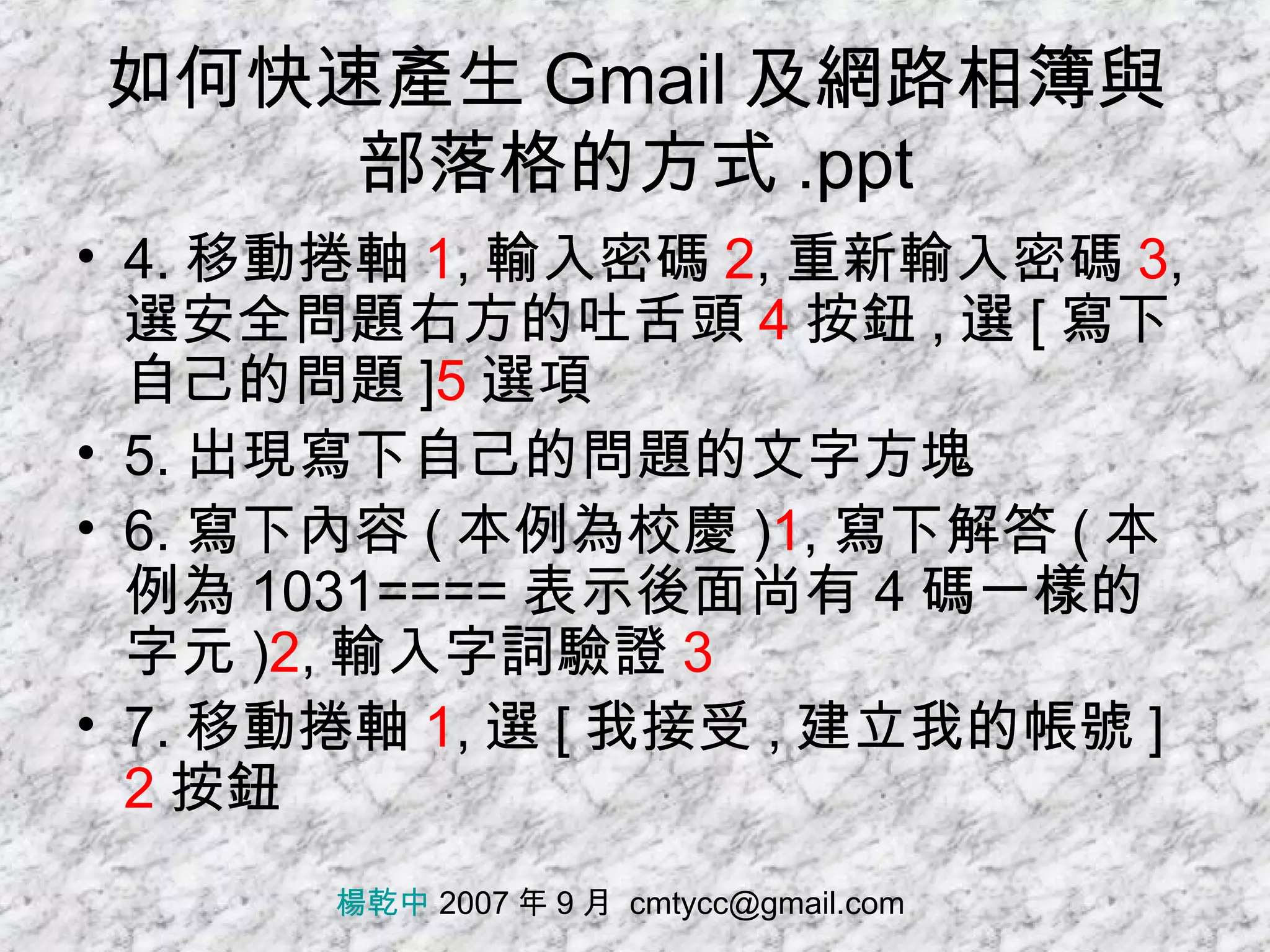 如何快速產生 Gmail 及網路相簿與部落格的方式 .ppt 4. 移動捲軸 1 , 輸入密碼 2 , 重新輸入密碼 3 , 選安全問題右方的吐舌頭 4 按鈕 , 選 [ 寫下自己的問題 ] 5 選項 5. 出現寫下自己的問題的文字方塊 6. 寫下內容 ( 本例為校慶 ) 1 , 寫下解答 ( 本例為 1031==== 表示後面尚有 4 碼一樣的字元 ) 2 , 輸入字詞驗證 3 7. 移動捲軸 1 , 選 [ 我接受 , 建立我的帳號 ] 2 按鈕 楊乾中  2007 年 9 月  [email_address] 