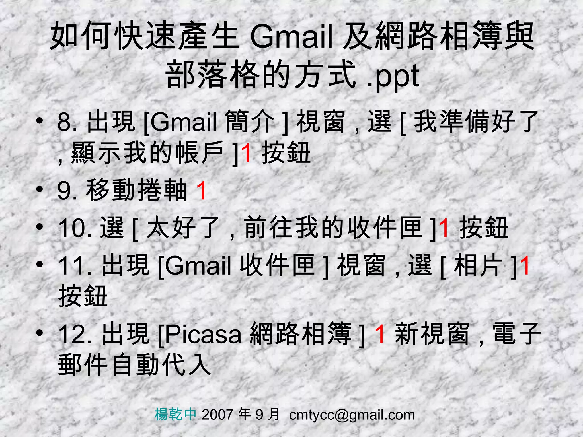 如何快速產生 Gmail 及網路相簿與部落格的方式 .ppt 8. 出現 [Gmail 簡介 ] 視窗 , 選 [ 我準備好了 , 顯示我的帳戶 ] 1 按鈕 9. 移動捲軸 1 10. 選 [ 太好了 , 前往我的收件匣 ] 1 按鈕 11. 出現 [Gmail 收件匣 ] 視窗 , 選 [ 相片 ] 1 按鈕 12. 出現 [Picasa 網路相簿 ]  1 新視窗 , 電子郵件自動代入 楊乾中  2007 年 9 月  [email_address] 