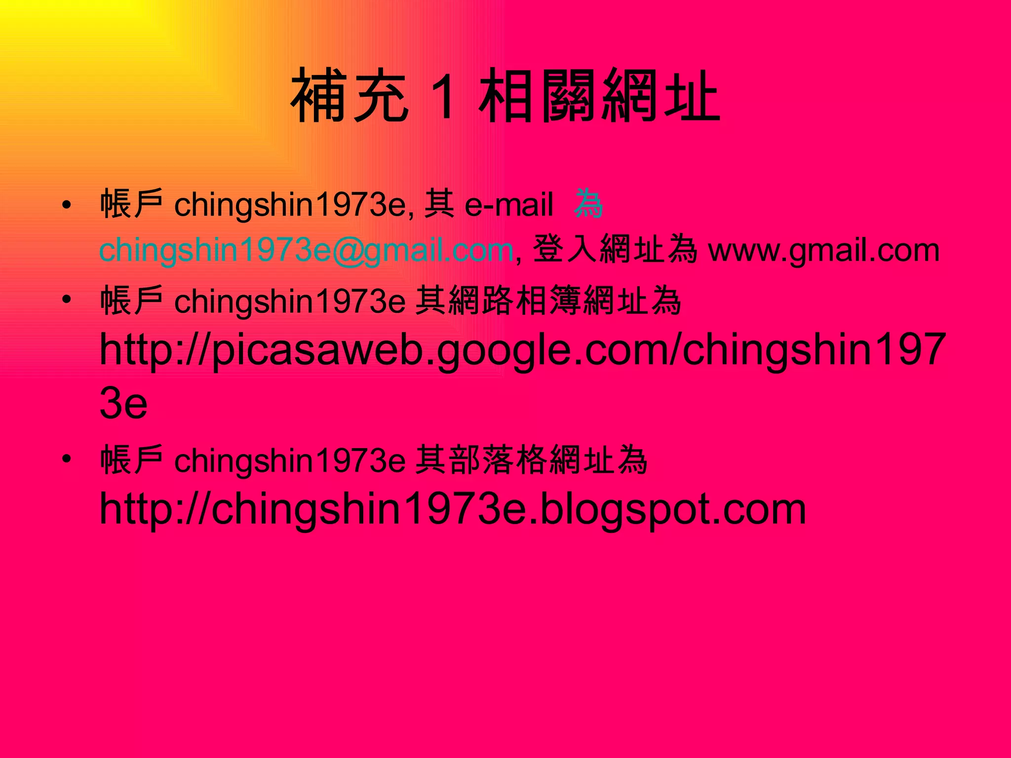 補充 1 相關網址 帳戶 chingshin1973e, 其 e-mail  為 [email_address] , 登入網址為 www.gmail.com 帳戶 chingshin1973e 其網路相簿網址為 http://picasaweb.google.com/chingshin1973e 帳戶 chingshin1973e 其部落格網址為 http://chingshin1973e.blogspot.com 