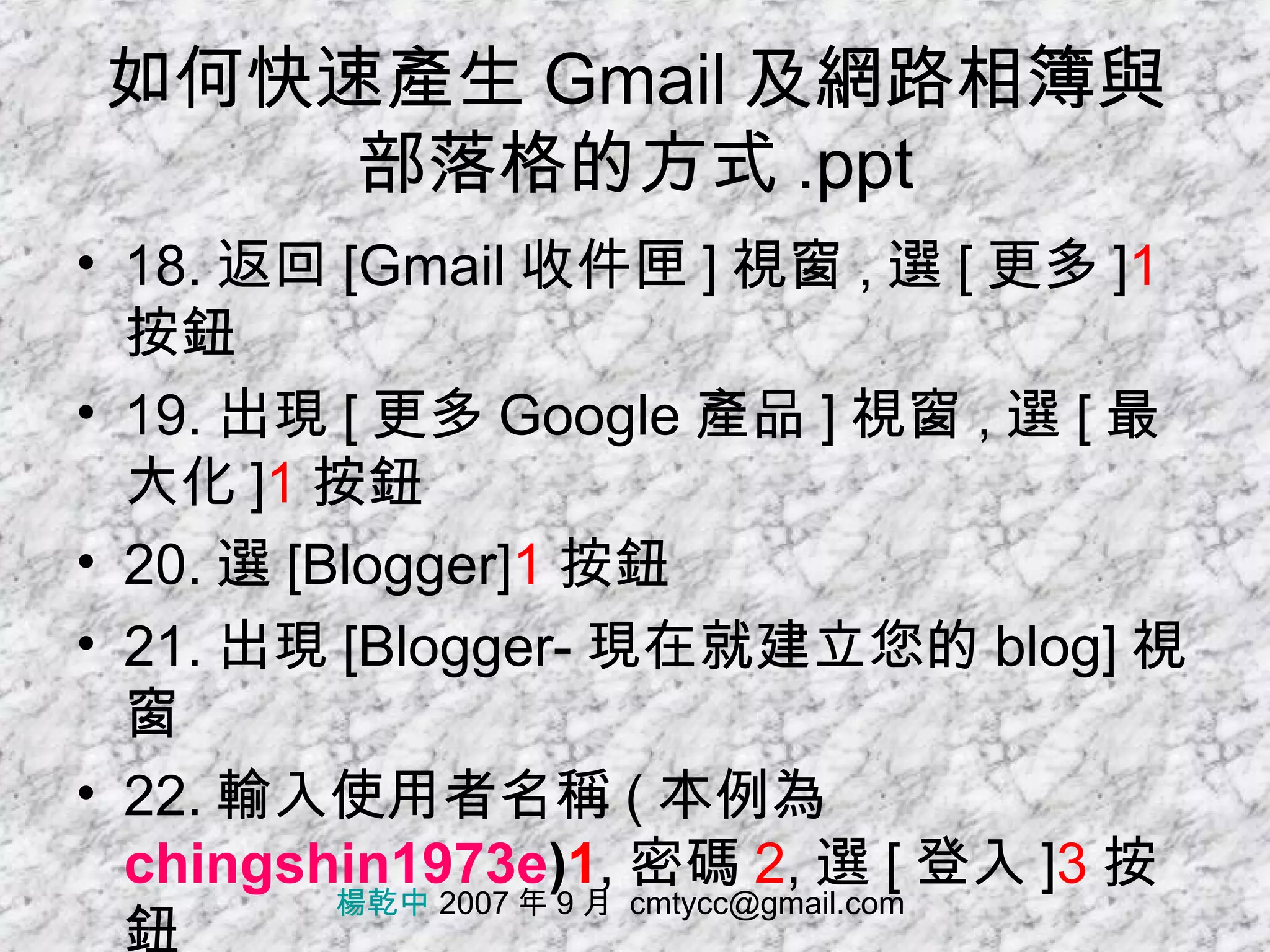 如何快速產生 Gmail 及網路相簿與部落格的方式 .ppt 18. 返回 [Gmail 收件匣 ] 視窗 , 選 [ 更多 ] 1 按鈕 19. 出現 [ 更多 Google 產品 ] 視窗 , 選 [ 最大化 ] 1 按鈕 20. 選 [Blogger] 1 按鈕 21. 出現 [Blogger- 現在就建立您的 blog] 視窗 22. 輸入使用者名稱 ( 本例為 chingshin1973e ) 1 , 密碼 2 , 選 [ 登入 ] 3 按鈕 楊乾中  2007 年 9 月  [email_address] 