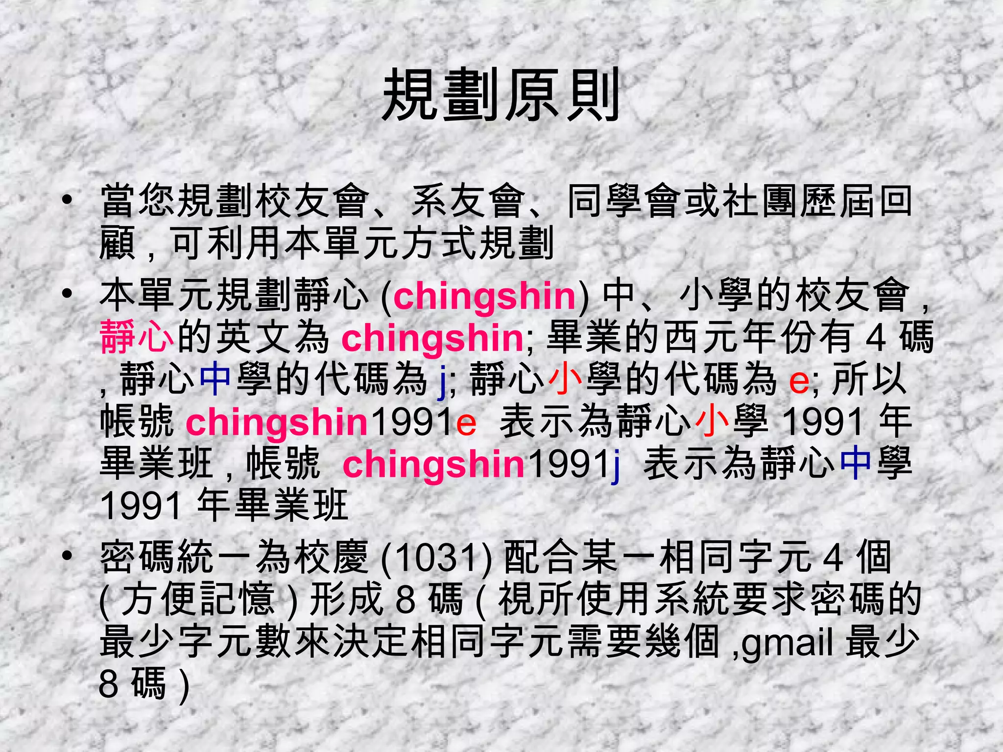 規劃原則 當您規劃校友會、系友會、同學會或社團歷屆回顧 , 可利用本單元方式規劃 本單元規劃靜心 ( chingshin ) 中、小學的校友會 , 靜心 的英文為 chingshin ; 畢業的西元年份有 4 碼 , 靜心 中 學的代碼為 j ; 靜心 小 學的代碼為 e ; 所以帳號 chingshin 1991 e  表示為靜心 小 學 1991 年畢業班 , 帳號  chingshin 1991 j  表示為靜心 中 學 1991 年畢業班 密碼統一為校慶 (1031) 配合某一相同字元 4 個 ( 方便記憶 ) 形成 8 碼 ( 視所使用系統要求密碼的最少字元數來決定相同字元需要幾個 ,gmail 最少 8 碼 ) 