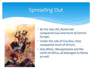 Spreading Out

By the 100s AD, Rome had
conquered Gaul and much of Central
Europe.
Under the rule of Claudius, they
conquered much of Britain.
Asia Minor, Mesopotamia and the
north of Africa, all belonged to Rome
as well.

 