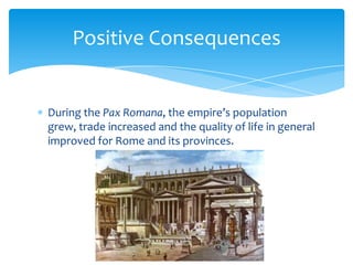 Positive Consequences

During the Pax Romana, the empire’s population
grew, trade increased and the quality of life in general
improved for Rome and its provinces.

 