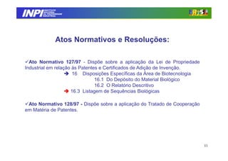 INPI
         INSTITUTO
        NACIONAL
        DA PROPRIEDADE
       INDUSTRIAL




                Atos Normativos e Resoluções:

  Ato Normativo 127/97 - Dispõe sobre a aplicação da Lei de Propriedade
Industrial em relação às Patentes e Certificados de Adição de Invenção.
                      16 Disposições Específicas da Área de Biotecnologia
                                16.1 Do Depósito do Material Biológico
                                16.2 O Relatório Descritivo
                     16.3 Listagem de Sequências Biológicas

 Ato Normativo 128/97 - Dispõe sobre a aplicação do Tratado de Cooperação
em Matéria de Patentes.




                                                                            11
 
