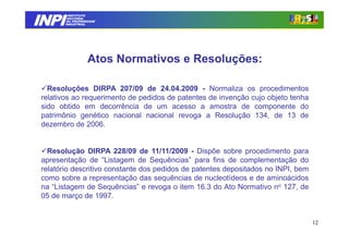INPI
          INSTITUTO
         NACIONAL
         DA PROPRIEDADE
        INDUSTRIAL




                   Atos Normativos e Resoluções:

   Resoluções DIRPA 207/09 de 24.04.2009 - Normaliza os procedimentos
 relativos ao requerimento de pedidos de patentes de invenção cujo objeto tenha
 sido obtido em decorrência de um acesso a amostra de componente do
 patrimônio genético nacional nacional revoga a Resolução 134, de 13 de
 dezembro de 2006.


   Resolução DIRPA 228/09 de 11/11/2009 - Dispõe sobre procedimento para
 apresentação de “Listagem de Sequências” para fins de complementação do
 relatório descritivo constante dos pedidos de patentes depositados no INPI, bem
 como sobre a representação das sequências de nucleotídeos e de aminoácidos
 na “Listagem de Sequências” e revoga o item 16.3 do Ato Normativo no 127, de
 05 de março de 1997.


                                                                                   12
 
