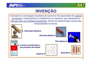 INPI
         INSTITUTO
        NACIONAL
        DA PROPRIEDADE
       INDUSTRIAL




                              INVENÇÃO
Invenção é a concepção resultante do exercício da capacidade de criação
  do homem, manipulando ou interferindo na natureza, que represente a
 solução para um problema específico, dentro de determinado campo das
                       necessidades humanas.


                ► Telescópio (Newton)

                                   Dinamite (Nobel) ►


                                                    Fibra Óptica ►

        ► Insulina recombinante e
         seu processo de síntese


                                                          Band-
                                                          Band-Aid ►
                               Aspirina ►

                                                                          17
 