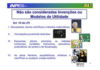 INPI
               INSTITUTO
              NACIONAL
              DA PROPRIEDADE
             INDUSTRIAL




           Não são consideradas Invenções ou
                  Modelos de Utilidade
        Art. 10 da LPI
I . Descobertas, teorias científicas e métodos matemáticos;

II .     Concepções puramente abstratas;

III .    Esquemas,       planos,     princípios    ou métodos
         comerciais, contábeis, financeiros, educativos,
         publicitários, de sorteio e de fiscalização;


IV .     As obras literárias, arquitetônicas, artísticas e
         científicas ou qualquer criação estética;

                                                                21
 