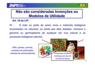 INPI
          INSTITUTO
         NACIONAL
         DA PROPRIEDADE
        INDUSTRIAL




       Não são consideradas Invenções ou
              Modelos de Utilidade
  Art. 10 da LPI
IX -      O todo ou parte de seres vivos e materiais biológicos
encontrados na natureza, ou ainda que dela isolados, inclusive o
genoma ou germoplasma de qualquer ser vivo natural e os
processos biológicos naturais.



  DNA, plantas, animais,
 processo de polinização,
extratos de animais/plantas           Compostos sintéticos
                                     indistinguíveis dos de
                                       ocorrência natural
                                                               23
 