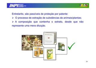 INPI
         INSTITUTO
        NACIONAL
        DA PROPRIEDADE
       INDUSTRIAL




 Entretanto, são passíveis de proteção por patente:
    O processo de extração de substâncias de animais/plantas;
   A composição que contenha o extrato, desde que não
 represente uma mera diluição.




                                                                24
 
