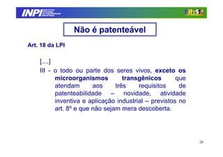 INPI
         INSTITUTO
        NACIONAL
        DA PROPRIEDADE
       INDUSTRIAL




                         Não é patenteável
 Art. 18 da LPI

     [....]
     III - o todo ou parte dos seres vivos, exceto os
            microorganismos          transgênicos       que
            atendam       aos     três    requisitos     de
            patenteabilidade – novidade, atividade
            inventiva e aplicação industrial – previstos no
            art. 8º e que não sejam mera descoberta.




                                                              26
 