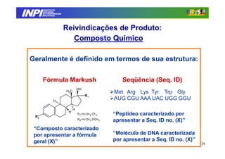 INPI
         INSTITUTO
        NACIONAL
        DA PROPRIEDADE
       INDUSTRIAL




                         Reivindicações de Produto:
                            Composto Químico

 Geralmente é definido em termos de sua estrutura:

       Fórmula Markush                                  Seqüência (Seq. ID)
                                   OH
                         H3C                         Met Arg Lys Tyr Trp Gly
                                        R1
               H
                                                     AUG CGU AAA UAC UGG GGU
                               H
                          H
  R2
                                   R1=H,CH 3,CF 3    “Peptídeo caracterizado por
                                   R2=H,CH 3,OCH 3
                                                     apresentar a Seq. ID no. (X)”
  “Composto caracterizado
  por apresentar a fórmula                           “Molécula de DNA caracterizada
  geral (X)”                                         por apresentar a Seq. ID no. (X)”
                                                                                         29
 