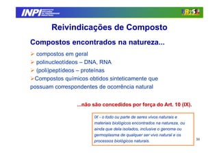INPI
         INSTITUTO
        NACIONAL
        DA PROPRIEDADE
       INDUSTRIAL




               Reivindicações de Composto
 Compostos encontrados na natureza...
   compostos em geral
   polinucleotídeos – DNA, RNA
   (poli)peptídeos – proteínas
  Compostos químicos obtidos sinteticamente que
 possuam correspondentes de ocorrência natural


                         ...não são concedidos por força do Art. 10 (IX).

                                IX - o todo ou parte de seres vivos naturais e
                                materiais biológicos encontrados na natureza, ou
                                ainda que dela isolados, inclusive o genoma ou
                                germoplasma de qualquer ser vivo natural e os
                                processos biológicos naturais.                     30
 