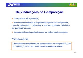 INPI
         INSTITUTO
        NACIONAL
        DA PROPRIEDADE
       INDUSTRIAL




       Reivindicações de Composição
    São considerados produtos;

    Não deve ser definida por apresentar apenas um componente,
  mas sim pelos seus constituintes* e quando necessário definindo-
  os quantitativamente.

    Agrupamento de ingredientes com um determinado propósito.


  *Produtos naturais.

  “Composição caracterizada por compreender um composto (X), um
   composto (W) e um veículo farmaceuticamente aceitável”.

                                                                     33
 