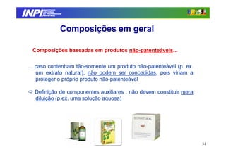 INPI
         INSTITUTO
        NACIONAL
        DA PROPRIEDADE
       INDUSTRIAL




                     Composições em geral

  Composições baseadas em produtos não-patenteáveis...


 ... caso contenham tão-somente um produto não-patenteável (p. ex.
     um extrato natural), não podem ser concedidas, pois viriam a
     proteger o próprio produto não-patenteável

   Definição de componentes auxiliares : não devem constituir mera
   diluição (p.ex. uma solução aquosa)




                                                                     34
 