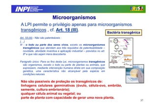 INPI
           INSTITUTO
          NACIONAL
          DA PROPRIEDADE
         INDUSTRIAL




                              Microorganismos
 A LPI permite o privilégio apenas para microorganismos
 transgênicos , cf. Art. 18 (III).
                                                                                Bactéria transgênica
 Art. 18 (III) - Não são patenteáveis :
 [....]
 III - o todo ou parte dos seres vivos, exceto os microorganismos
     transgênicos que atendam aos três requisitos de patenteabilidade –
     novidade, atividade inventiva e aplicação industrial – previstos no art.
     8º e que não sejam mera descoberta.

 Parágrafo único: Para os fins desta Lei, microorganismos transgênicos
   são organismos, exceto o todo ou parte de plantas ou animais, que
   expressem, mediante intervenção humana direta em sua composição
   genética, uma característica não alcançável pela espécie em
   condições naturais

 Não são passíveis de proteção os transgênicos de:
 linhagens celulares germinativas (óvulo, célula-ovo, embrião,
 semente, cultura embrionária);
 qualquer célula animal ou vegetal; ou
 parte de planta com capacidade de gerar uma nova planta.
                                                                                                       37
 