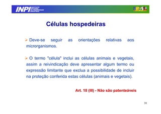 INPI
         INSTITUTO
        NACIONAL
        DA PROPRIEDADE
       INDUSTRIAL




                         Células hospedeiras

    Deve-se seguir              as    orientações     relativas    aos
   microrganismos.

    O termo "célula" inclui as células animais e vegetais,
   assim a reivindicação deve apresentar algum termo ou
   expressão limitante que exclua a possibilidade de incluir
   na proteção conferida estas células (animais e vegetais).


                                     Art. 18 (III) - Não são patenteáveis


                                                                            39
 