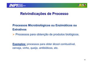 INPI
         INSTITUTO
        NACIONAL
        DA PROPRIEDADE
       INDUSTRIAL




            Reivindicações de Processo


 Processos Microbiológicos ou Enzimáticos ou
 Extrativos
   Processos para obtenção de produtos biológicos.


 Exemplos: processos para obter álcool combustível,
 cerveja, vinho, queijo, antibióticos, etc.



                                                      41
 