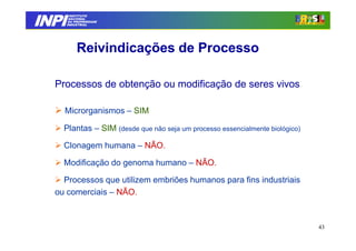 INPI
         INSTITUTO
        NACIONAL
        DA PROPRIEDADE
       INDUSTRIAL




            Reivindicações de Processo

  Processos de obtenção ou modificação de seres vivos

    Microrganismos – SIM

    Plantas – SIM (desde que não seja um processo essencialmente biológico)

    Clonagem humana – NÃO.

    Modificação do genoma humano – NÃO.

    Processos que utilizem embriões humanos para fins industriais
  ou comerciais – NÃO.



                                                                              43
 