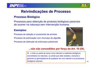 INPI
         INSTITUTO
        NACIONAL
        DA PROPRIEDADE
       INDUSTRIAL




            Reivindicações de Processo
  Processo Biológico
  Processos para obtenção de produtos biológicos passíveis
  de ocorrer na natureza sem intervenção humana.

  Exemplos:
  Processo de seleção e cruzamento de animais
  Processo de polinização com chumaço de algodão
  Processo de obtenção de anticorpos policlonais


                          ...não são concedidos por força do Art. 10 (IX).
                         IX - o todo ou parte de seres vivos naturais e materiais biológicos
                         encontrados na natureza, ou ainda que dela isolados, inclusive o
                         genoma ou germoplasma de qualquer ser vivo natural e os processos
                         biológicos naturais.                                                  44
 