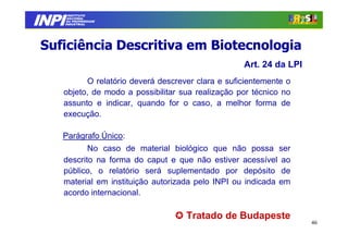INPI
         INSTITUTO
        NACIONAL
        DA PROPRIEDADE
       INDUSTRIAL




Suficiência Descritiva em Biotecnologia
                                                  Art. 24 da LPI
         O relatório deverá descrever clara e suficientemente o
   objeto, de modo a possibilitar sua realização por técnico no
   assunto e indicar, quando for o caso, a melhor forma de
   execução.

   Parágrafo Único:
          No caso de material biológico que não possa ser
   descrito na forma do caput e que não estiver acessível ao
   público, o relatório será suplementado por depósito de
   material em instituição autorizada pelo INPI ou indicada em
   acordo internacional.

                                   Tratado de Budapeste
                                                                   46
 