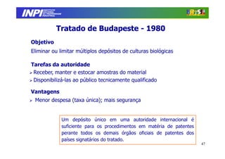 INPI
         INSTITUTO
        NACIONAL
        DA PROPRIEDADE
       INDUSTRIAL




                  Tratado de Budapeste - 1980
 Objetivo
 Eliminar ou limitar múltiplos depósitos de culturas biológicas

 Tarefas da autoridade
  Receber, manter e estocar amostras do material
  Disponibilizá-las ao público tecnicamente qualificado

 Vantagens
  Menor despesa (taxa única); mais segurança


                         Um depósito único em uma autoridade internacional é
                         suficiente para os procedimentos em matéria de patentes
                         perante todos os demais órgãos oficiais de patentes dos
                         países signatários do tratado.
                                                                                   47
 