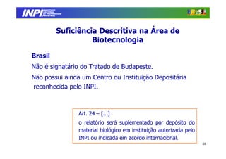 INPI
         INSTITUTO
        NACIONAL
        DA PROPRIEDADE
       INDUSTRIAL




                 Suficiência Descritiva na Área de
                           Biotecnologia

  Brasil
  Não é signatário do Tratado de Budapeste.
  Não possui ainda um Centro ou Instituição Depositária
  reconhecida pelo INPI.



                         Art. 24 – [...]
                         o relatório será suplementado por depósito do
                         material biológico em instituição autorizada pelo
                         INPI ou indicada em acordo internacional.
                                                                             48
 