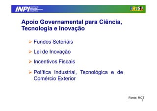 INPI
         INSTITUTO
        NACIONAL
        DA PROPRIEDADE
       INDUSTRIAL




 Apoio Governamental para Ciência,
 Tecnologia e Inovação

            Fundos Setoriais
            Lei de Inovação
            Incentivos Fiscais

            Política Industrial, Tecnológica e de
            Comércio Exterior


                                                    Fonte: MCT
                                                            5
 