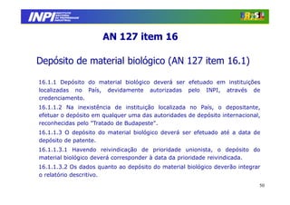 INPI
         INSTITUTO
        NACIONAL
        DA PROPRIEDADE
       INDUSTRIAL




                         AN 127 item 16

 Depósito de material biológico (AN 127 item 16.1)

 16.1.1 Depósito do material biológico deverá ser efetuado em instituições
 localizadas no País, devidamente autorizadas pelo INPI, através de
 credenciamento.
 16.1.1.2 Na inexistência de instituição localizada no País, o depositante,
 efetuar o depósito em qualquer uma das autoridades de depósito internacional,
 reconhecidas pelo "Tratado de Budapeste".
 16.1.1.3 O depósito do material biológico deverá ser efetuado até a data de
 depósito de patente.
 16.1.1.3.1 Havendo reivindicação de prioridade unionista, o depósito do
 material biológico deverá corresponder à data da prioridade reivindicada.
 16.1.1.3.2 Os dados quanto ao depósito do material biológico deverão integrar
 o relatório descritivo.
                                                                             50
 