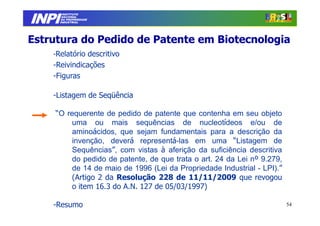 INPI
         INSTITUTO
        NACIONAL
        DA PROPRIEDADE
       INDUSTRIAL




Estrutura do Pedido de Patente em Biotecnologia
    -Relatório descritivo
    -Reivindicações
    -Figuras

    -Listagem de Seqüência

    “O requerente de pedido de patente que contenha em seu objeto
        uma ou mais sequências de nucleotídeos e/ou de
        aminoácidos, que sejam fundamentais para a descrição da
        invenção, deverá representá-las em uma “Listagem de
        Sequências”, com vistas à aferição da suficiência descritiva
        do pedido de patente, de que trata o art. 24 da Lei nº 9.279,
        de 14 de maio de 1996 (Lei da Propriedade Industrial - LPI).”
        (Artigo 2 da Resolução 228 de 11/11/2009 que revogou
        o item 16.3 do A.N. 127 de 05/03/1997)

    -Resumo                                                             54
 