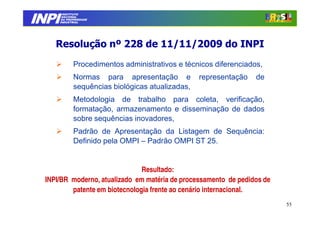 INPI
         INSTITUTO
        NACIONAL
        DA PROPRIEDADE
       INDUSTRIAL




     Resolução nº 228 de 11/11/2009 do INPI
              Procedimentos administrativos e técnicos diferenciados,
              Normas para apresentação e           representação   de
              sequências biológicas atualizadas,
              Metodologia de trabalho para coleta, verificação,
              formatação, armazenamento e disseminação de dados
              sobre sequências inovadores,
              Padrão de Apresentação da Listagem de Sequência:
              Definido pela OMPI – Padrão OMPI ST 25.


                                Resultado:
  INPI/BR moderno, atualizado em matéria de processamento de pedidos de
          patente em biotecnologia frente ao cenário internacional.
                                                                          55
 