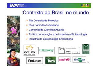 INPI
         INSTITUTO
        NACIONAL
        DA PROPRIEDADE
       INDUSTRIAL




               Contexto do Brasil no mundo
                         Alta Diversidade Biológica
                         Rica Sócio-Biodiversidade
                         Comunidade Científica Atuante
                         Política de Inovação e de Incentivo à Biotecnologia
                         Indústria de Biotecnologia Embrionária




                                                                               61
 