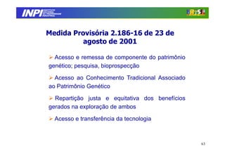 INPI
         INSTITUTO
        NACIONAL
        DA PROPRIEDADE
       INDUSTRIAL




          Medida Provisória 2.186-16 de 23 de
                            2.186-
                    agosto de 2001

              Acesso e remessa de componente do patrimônio
            genético; pesquisa, bioprospecção

              Acesso ao Conhecimento Tradicional Associado
            ao Patrimônio Genético

              Repartição justa e equitativa dos benefícios
            gerados na exploração de ambos

                Acesso e transferência da tecnologia



                                                             63
 