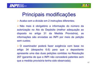 INPI
         INSTITUTO
        NACIONAL
        DA PROPRIEDADE
       INDUSTRIAL




              Principais modificações
         Acaba com a divisão em 2 instruções diferentes;

      Não mais é obrigatório a informação do número da
   autorização no Ato do Depósito (melhor adequação ao
   disposto no artigo 31 da Medida Provisória), as
   informações são enviadas ao INPI por meio de petição
   sem custos;

      O examinador poderá fazer exigência com base no
   artigo 34 (despacho 6.6) para que o depositante
   apresente uma das duas petições contidas na Resolução
   207 (garantia de que o INPI não concederá patentes sem
   que a medida provisória tenha sido observada).
                                                            67
 