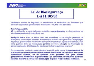 INPI
          INSTITUTO
         NACIONAL
         DA PROPRIEDADE
        INDUSTRIAL




                          Lei de Biossegurança
                              Lei 11.105/05
Estabelece normas de segurança e mecanismos de fiscalização de atividades que
envolvam organismos geneticamente modificados – OGM e seus derivados.

Art. 6o Fica proibido:
VII – a utilização, a comercialização, o registro, o patenteamento e o licenciamento de
tecnologias genéticas de restrição do uso.

Parágrafo único. Para os efeitos desta Lei, entende-se por tecnologias genéticas de
restrição do uso qualquer processo de intervenção humana para geração ou multiplicação
de plantas geneticamente modificadas para produzir estruturas reprodutivas estéreis, bem
como qualquer forma de manipulação genética que vise à ativação ou desativação de
genes relacionados à fertilidade das plantas por indutores químicos externos.”

Por conseguinte, o artigo 6o supra é taxativo ao proibir, entre outros, o patenteamento de
processos que gerem plantas geneticamente modificadas para produzir estruturas
reprodutivas estéreis, ou de qualquer outro processo que gere plantas
geneticamente modificadas cuja fertilidade seja controlada por indutores químicos
externos mediante a ativação ou desativação de genes relacionados à fertilidade.           74
 