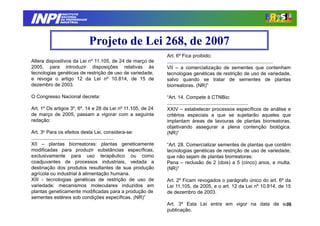 INPI
               INSTITUTO
              NACIONAL
              DA PROPRIEDADE
             INDUSTRIAL




                               Projeto de Lei 268, de 2007
                                                               Art. 6º Fica proibido:
Altera dispositivos da Lei nº 11.105, de 24 de março de        .............................................................................
2005, para introduzir disposições relativas às                 VII – a comercialização de sementes que contenham
tecnologias genéticas de restrição de uso de variedade,        tecnologias genéticas de restrição de uso de variedade,
e revoga o artigo 12 da Lei nº 10.814, de 15 de                salvo quando se tratar de sementes de plantas
dezembro de 2003.                                              biorreatoras. (NR)”

O Congresso Nacional decreta:                                  “Art. 14. Compete à CTNBio:
                                                               ...........................................................
Art. 1º Os artigos 3º, 6º, 14 e 28 da Lei nº 11.105, de 24     XXIV – estabelecer processos específicos de análise e
de março de 2005, passam a vigorar com a seguinte              critérios especiais a que se sujeitarão aqueles que
redação:                                                       implantam áreas de lavouras de plantas biorreatoras,
                                                               objetivando assegurar a plena contenção biológica.
Art. 3o Para os efeitos desta Lei, considera-se:               (NR)”
............................................................
XII – plantas biorreatoras: plantas geneticamente              “Art. 28. Comercializar sementes de plantas que contêm
modificadas para produzir substâncias específicas,             tecnologias genéticas de restrição de uso de variedade,
exclusivamente para uso terapêutico ou como                    que não sejam de plantas biorreatoras:
coadjuvantes de processos industriais, vedada a                Pena – reclusão de 2 (dois) a 5 (cinco) anos, e multa.
destinação dos produtos resultantes de sua produção            (NR)”
agrícola ou industrial à alimentação humana.
XIII - tecnologias genéticas de restrição de uso de            Art. 2º Ficam revogados o parágrafo único do art. 6º da
variedade: mecanismos moleculares induzidos em                 Lei 11.105, de 2005, e o art. 12 da Lei nº 10.814, de 15
plantas geneticamente modificadas para a produção de           de dezembro de 2003.
sementes estéreis sob condições específicas. (NR)”
                                                               Art. 3º Esta Lei entra em vigor na data de sua
                                                                                                           75
                                                               publicação.
 