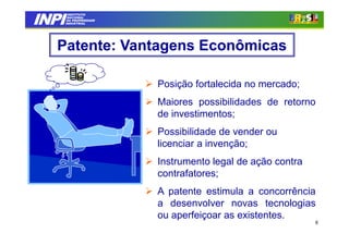 INPI
         INSTITUTO
         INSTITUTO
        NACIONAL
        NACIONAL
        DA PROPRIEDADE
        DA PROPRIEDADE
       INDUSTRIAL
       INDUSTRIAL




   Patente: Vantagens Econômicas

                         Posição fortalecida no mercado;
                         Maiores possibilidades de retorno
                         de investimentos;
                         Possibilidade de vender ou
                         licenciar a invenção;
                         Instrumento legal de ação contra
                         contrafatores;
                         A patente estimula a concorrência
                         a desenvolver novas tecnologias
                         ou aperfeiçoar as existentes.
                                                            8
 