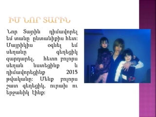 Նոր Տարին դիմավորել
եմ տանը՝ ընտանիքիս հետ:
Մայրիկիս օգնել եմ
սեղանը գեղեցիկ
զարդարել, հետո բոլորս
սեղան նստեցինք և
դիմավորեցինք 2015
թվականը: Մենք բոլորս
շատ գեղեցիկ, ուրախ ու
երջանիկ էինք:
 