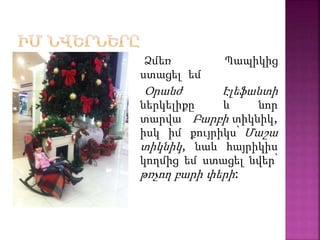 Ձմեռ Պապիկից
ստացել եմ
Օրանժ Էլեֆանտի
ներկելիքը և նոր
տարվա Բարբի տիկնիկ,
իսկ իմ քույրիկս՝ Մաշա
տիկնիկ, նաև հայրիկիս
կողմից եմ ստացել նվեր՝
թռչող բարի փերի:
 