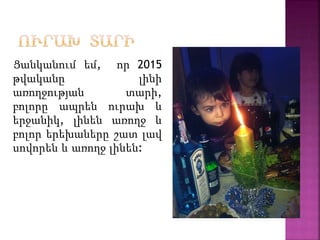 Ցանկանում եմ, որ 2015
թվականը լինի
առողջության տարի,
բոլորը ապրեն ուրախ և
երջանիկ, լինեն առողջ և
բոլոր երեխաները շատ լավ
սովորեն և առողջ լինեն:
 