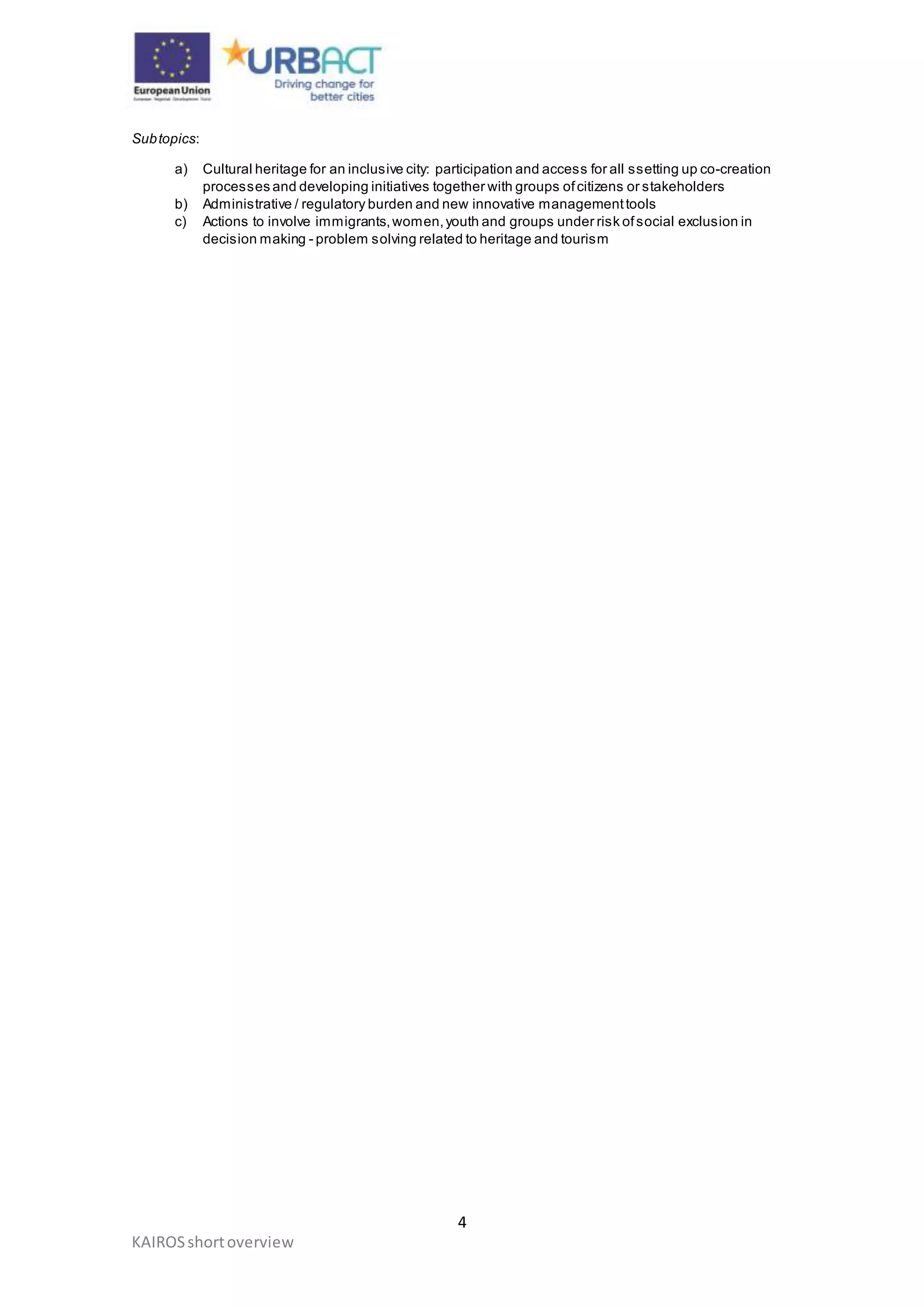 4
KAIROSshortoverview
Subtopics:
a) Cultural heritage for an inclusive city: participation and access for all ssetting up co-creation
processes and developing initiatives together with groups ofcitizens or stakeholders
b) Administrative / regulatory burden and new innovative managementtools
c) Actions to involve immigrants,women,youth and groups under risk ofsocial exclusion in
decision making - problem solving related to heritage and tourism
 