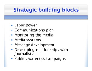 Strategic building blocks

• Labor power
• Communications plan
• Monitoring the media
• Media systems
• Message development
• Developing relationships with
  journalists
• Public awareness campaigns
 