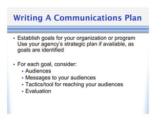 Writing A Communications Plan

• Establish goals for your organization or program
 Use your agency’s strategic plan if available, as
 goals are identified

• For each goal, consider:
   • Audiences
   • Messages to your audiences
   • Tactics/tool for reaching your audiences
   • Evaluation
 