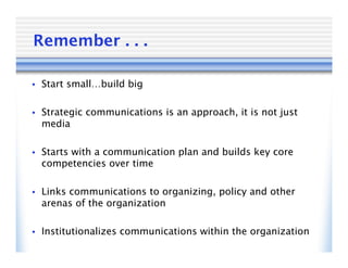 Remember . . .

• Start small…build big


• Strategic communications is an approach, it is not just
  media

• Starts with a communication plan and builds key core
  competencies over time

• Links communications to organizing, policy and other
  arenas of the organization

• Institutionalizes communications within the organization
 