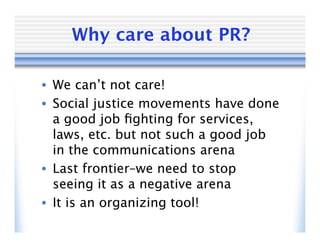 Why care about PR?

• We can’t not care!
• Social justice movements have done
  a good job ﬁghting for services,
  laws, etc. but not such a good job
  in the communications arena
• Last frontier–we need to stop
  seeing it as a negative arena
• It is an organizing tool!
 